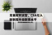 乐鱼体育下载-竞赛规则调整，CBA引入新制度升级联赛水平