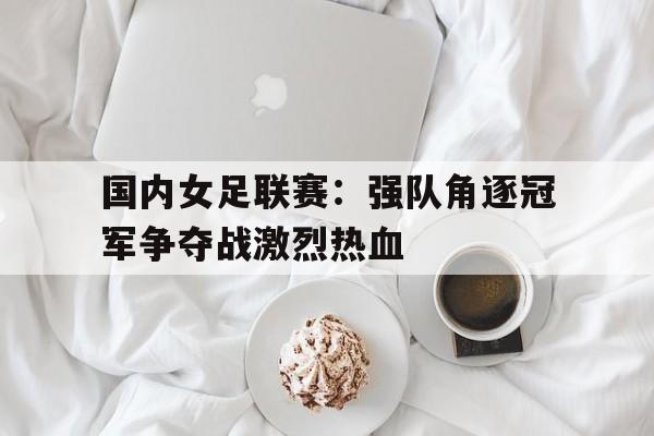 国内女足联赛：强队角逐冠军争夺战激烈热血